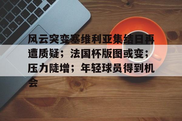 爱游戏官网网页版入口-包含风云突变塞维利亚集结日再遭质疑；法国杯版图或变；压力陡增；年轻球员得到机会的词条-爱游戏官网网页版入口